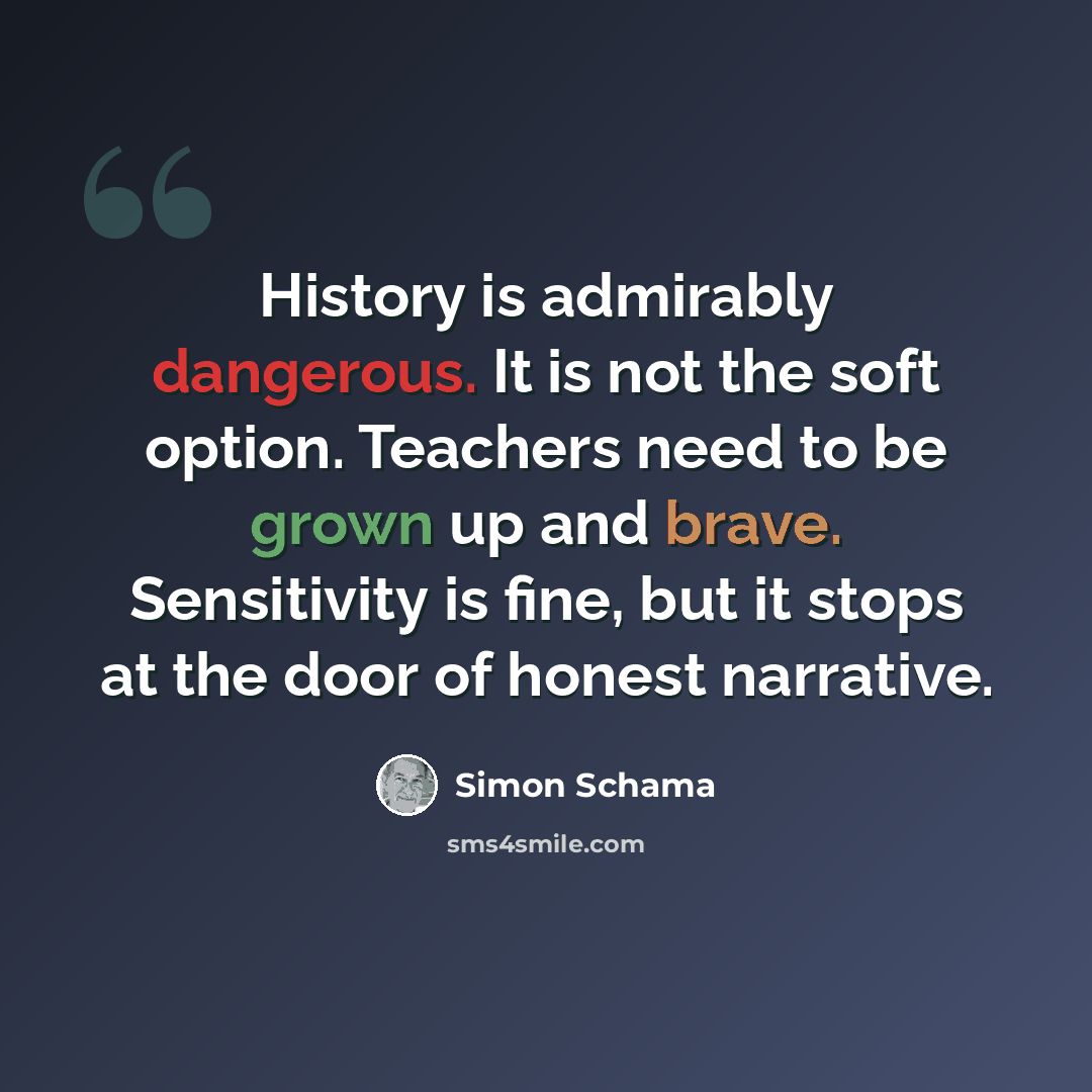 “History is admirably dangerous. It is not the soft option. Teachers need to be grown up and brave. Sensitivity is fine, but it stops at the door of honest narrative.” quote by Simon Schama