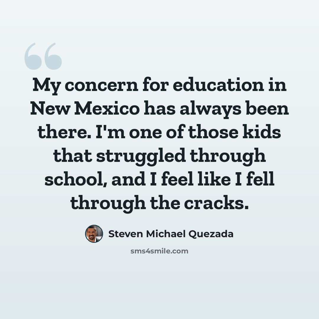 “My concern for education in New Mexico has always been there. I'm one of those kids that struggled through school, and I feel like I fell through the cracks.” quote by Steven Michael Quezada