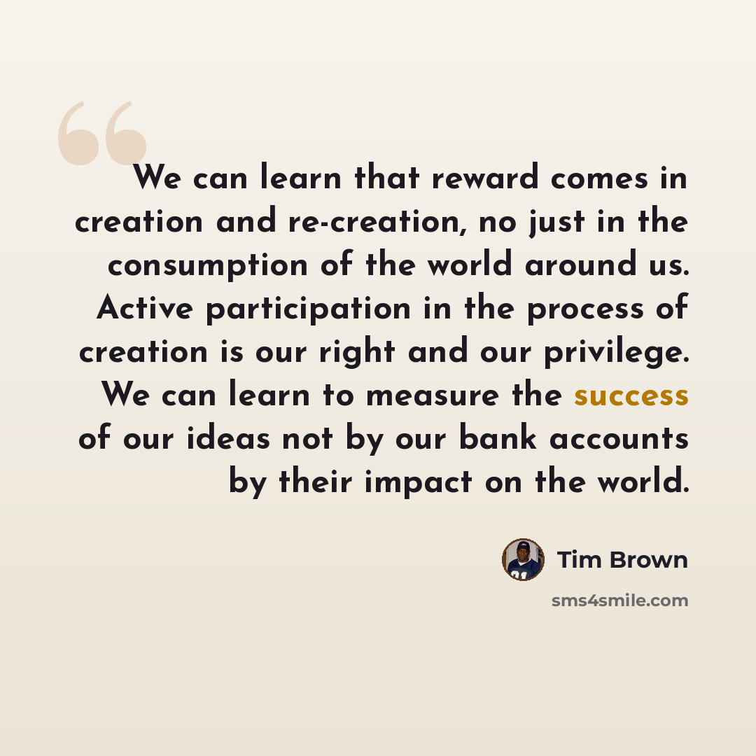 “We can learn that reward comes in creation and re-creation, no just in the consumption of the world around us. Active participation in the process of creation is our right and our privilege. We can learn to measure the success of our ideas not by our bank accounts by their impact on the world.” quote by Tim Brown