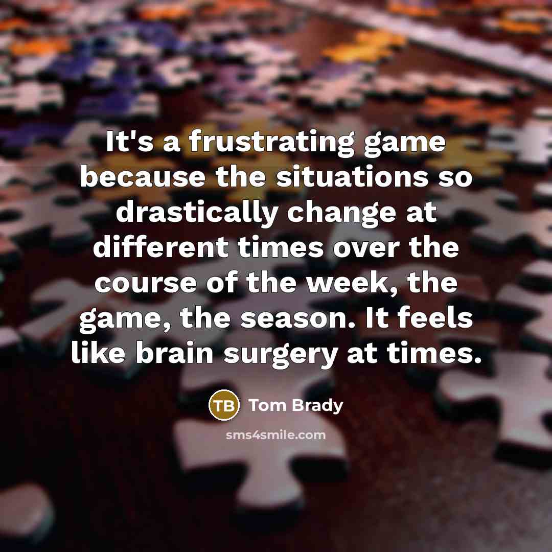 “It's a frustrating game because the situations so drastically change at different times over the course of the week, the game, the season. It feels like brain surgery at times.” quote by Tom Brady