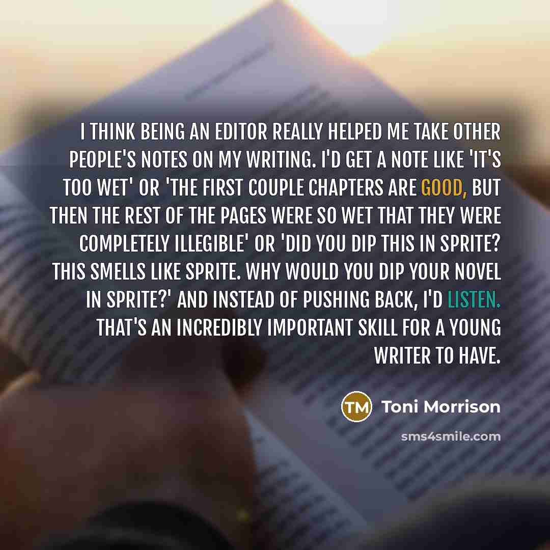 “I think being an editor really helped me take other people's notes on my writing. I'd get a note like 'It's too wet' or 'The first couple chapters are good, but then the rest of the pages were so wet that they were completely illegible' or 'Did you dip this in Sprite? This smells like Sprite. Why…” quote by Toni Morrison