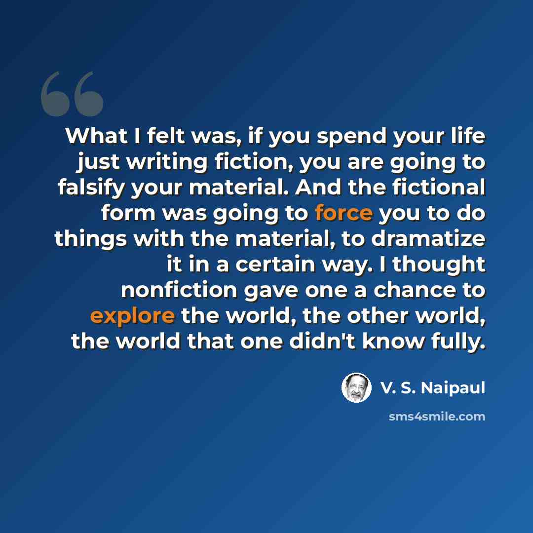 “What I felt was, if you spend your life just writing fiction, you are going to falsify your material. And the fictional form was going to force you to do things with the material, to dramatize it in a certain way. I thought nonfiction gave one a chance to explore the world, the other world, the…” quote by V. S. Naipaul