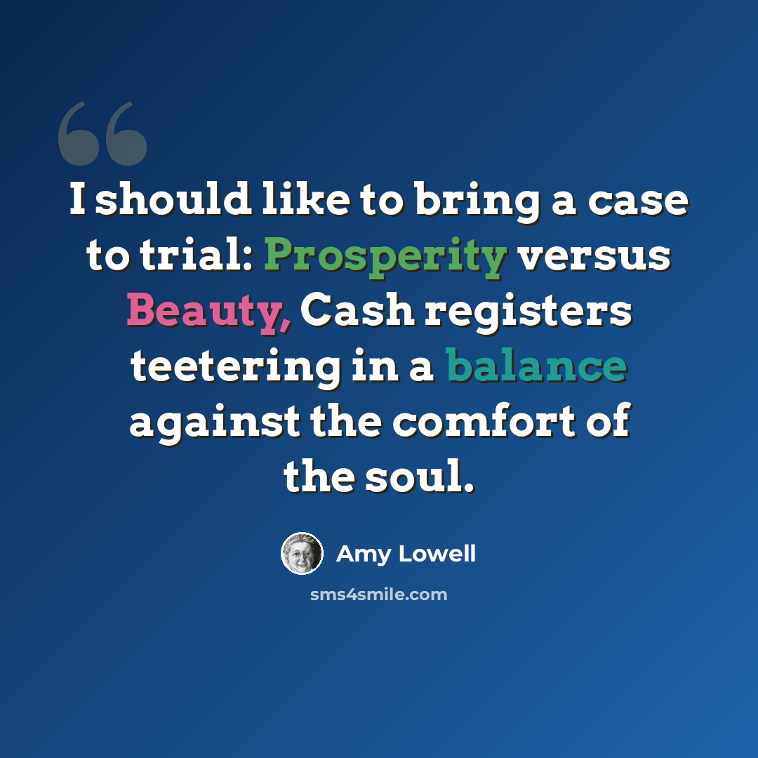 “I should like to bring a case to trial: Prosperity versus Beauty, Cash registers teetering in a balance against the comfort of the soul.” quote by Amy Lowell
