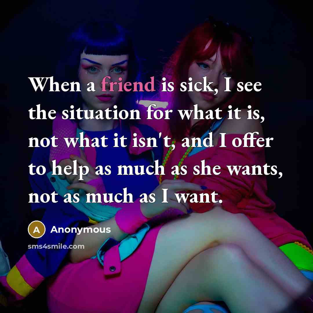 “When a friend is sick, I see the situation for what it is, not what it isn't, and I offer to help as much as she wants, not as much as I want.” quote by Anonymous