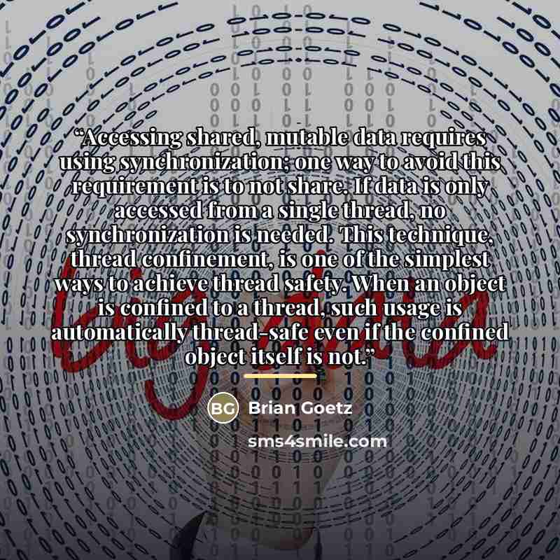 “Accessing shared, mutable data requires using synchronization; one way to avoid this requirement is to not share. If data is only accessed from a single thread, no synchronization is needed. This technique, thread confinement, is one of the simplest ways to achieve thread safety. When an object is…” quote by Brian Goetz