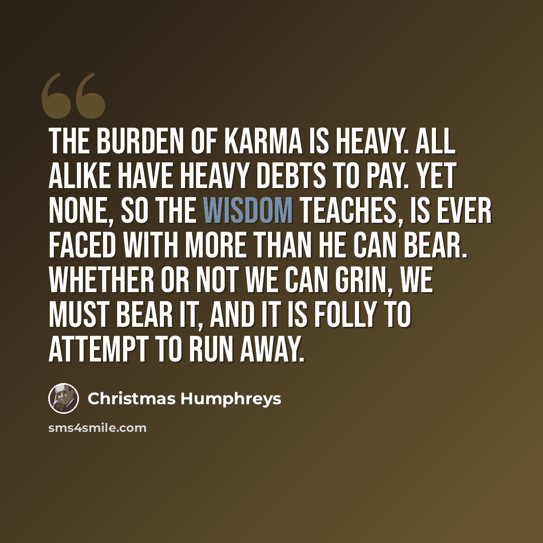 “The burden of Karma is heavy. All alike have heavy debts to pay. Yet none, so the Wisdom teaches, is ever faced with more than he can bear. Whether or not we can grin, we must bear it, and it is folly to attempt to run away.” quote by Christmas Humphreys