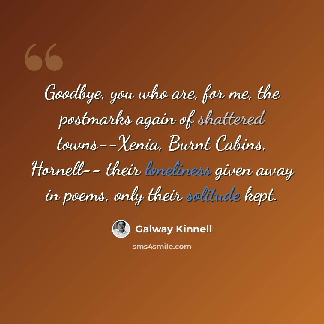 “Goodbye, you who are, for me, the postmarks again of shattered towns--Xenia, Burnt Cabins, Hornell-- their loneliness given away in poems, only their solitude kept.” quote by Galway Kinnell