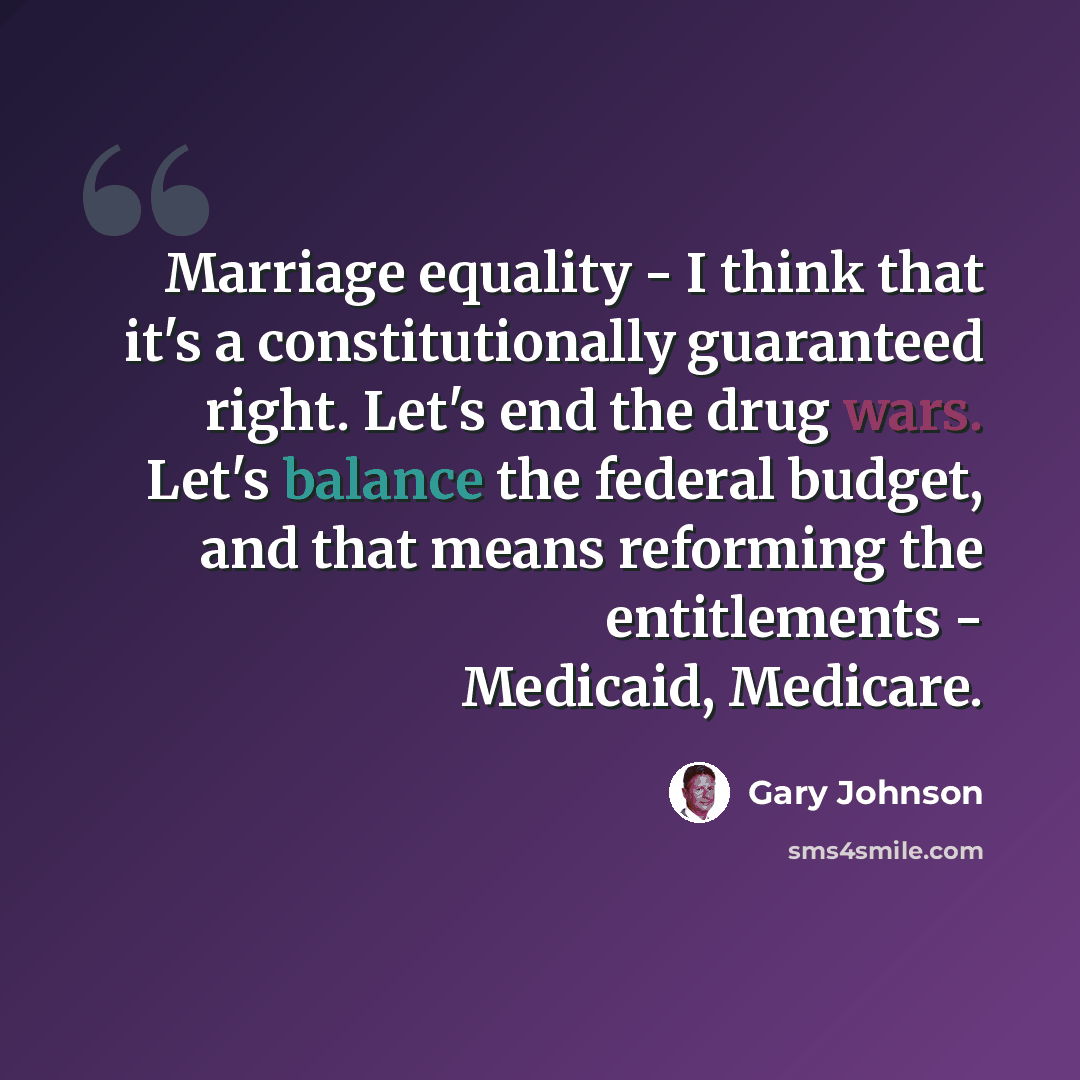 “Marriage equality - I think that it's a constitutionally guaranteed right. Let's end the drug wars. Let's balance the federal budget, and that means reforming the entitlements - Medicaid, Medicare.” quote by Gary Johnson