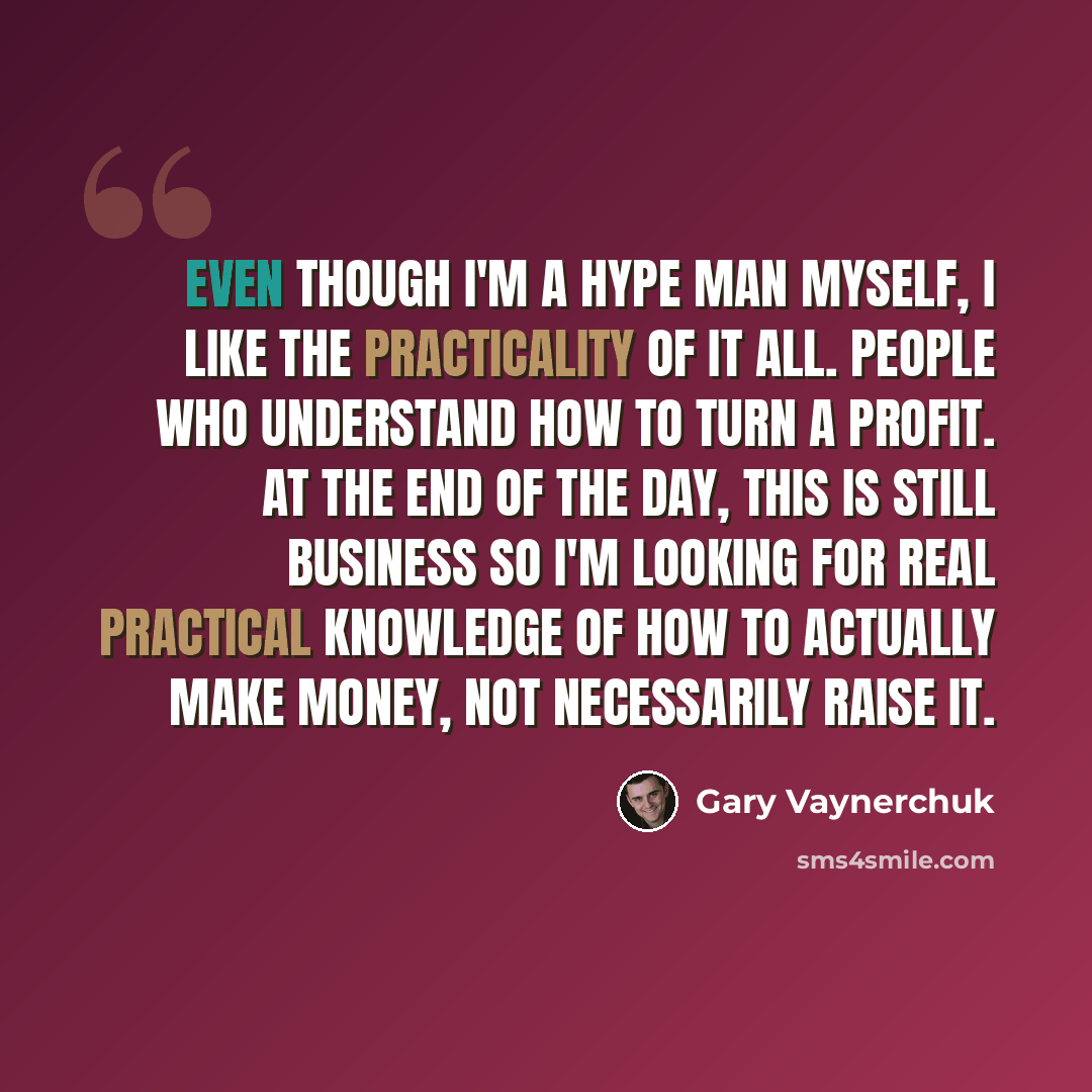 “Even though I'm a hype man myself, I like the practicality of it all. People who understand how to turn a profit. At the end of the day, this is still business so I'm looking for real practical knowledge of how to actually make money, not necessarily raise it.” quote by Gary Vaynerchuk