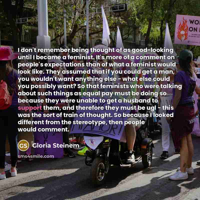 “I don't remember being thought of as good-looking until I became a feminist. It's more of a comment on people's expectations than of what a feminist would look like. They assumed that if you could get a man, you wouldn't want anything else - what else could you possibly want? So that feminists who…” quote by Gloria Steinem