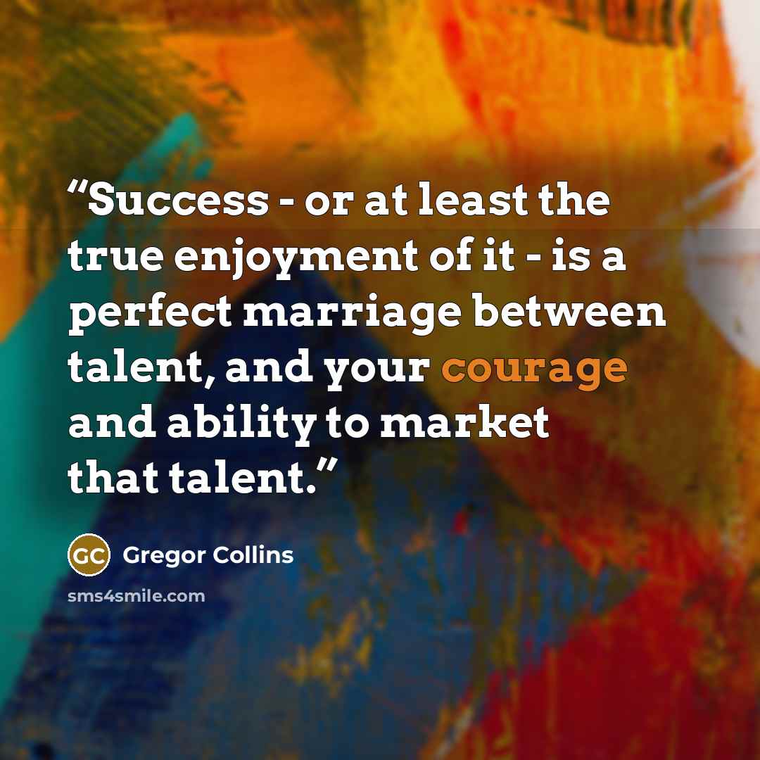 “Success - or at least the true enjoyment of it - is a perfect marriage between talent, and your courage and ability to market that talent.” quote by Gregor Collins