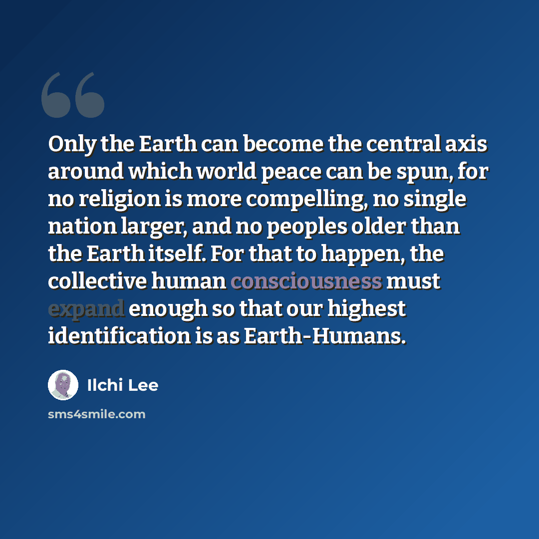 “Only the Earth can become the central axis around which world peace can be spun, for no religion is more compelling, no single nation larger, and no peoples older than the Earth itself. For that to happen, the collective human consciousness must expand enough so that our highest identification is…” quote by Ilchi Lee