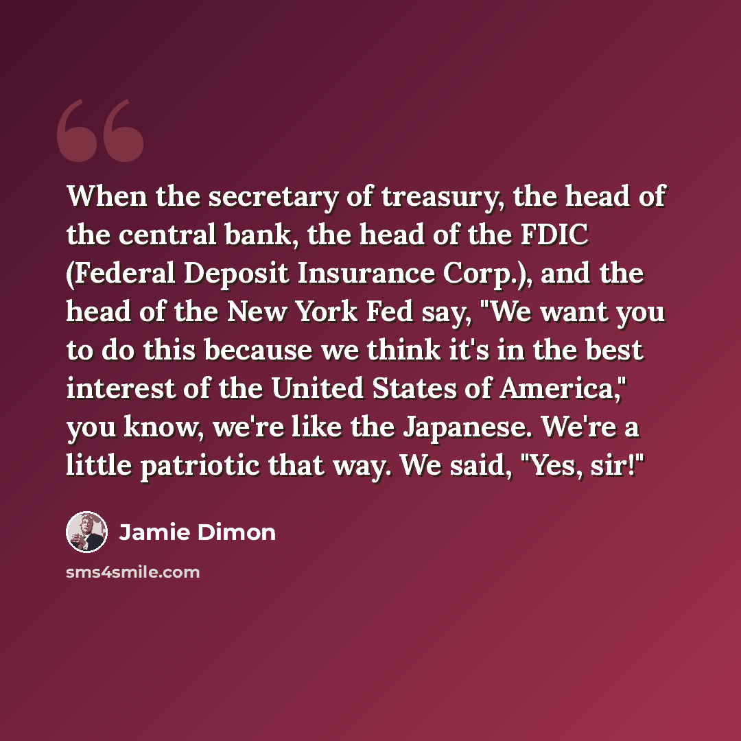 “When the secretary of treasury, the head of the central bank, the head of the FDIC (Federal Deposit Insurance Corp.), and the head of the New York Fed say, "We want you to do this because we think it's in the best interest of the United States of America," you know, we're like the Japanese. We're…” quote by Jamie Dimon