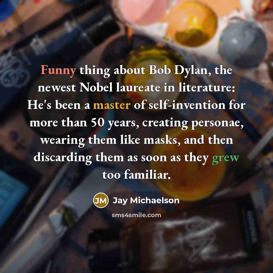 “Funny thing about Bob Dylan, the newest Nobel laureate in literature: He's been a master of self-invention for more than 50 years, creating personae, wearing them like masks, and then discarding them as soon as they grew too familiar.” quote by Jay Michaelson