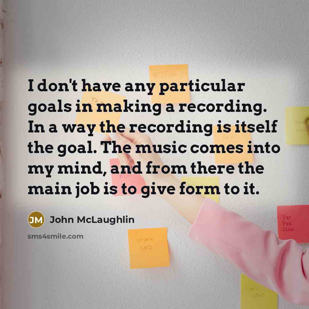 “I don't have any particular goals in making a recording. In a way the recording is itself the goal. The music comes into my mind, and from there the main job is to give form to it.” quote by John McLaughlin