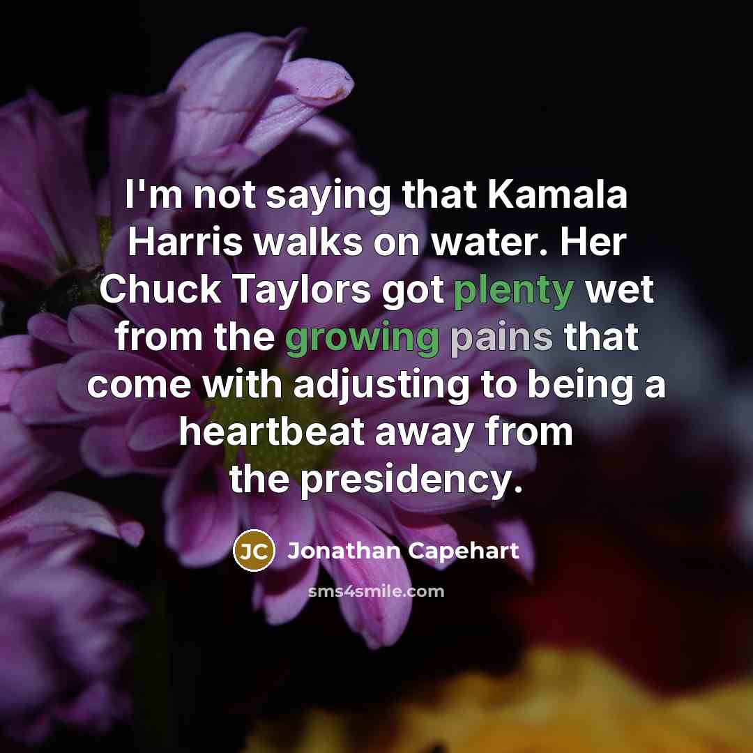 “I'm not saying that Kamala Harris walks on water. Her Chuck Taylors got plenty wet from the growing pains that come with adjusting to being a heartbeat away from the presidency.” quote by Jonathan Capehart