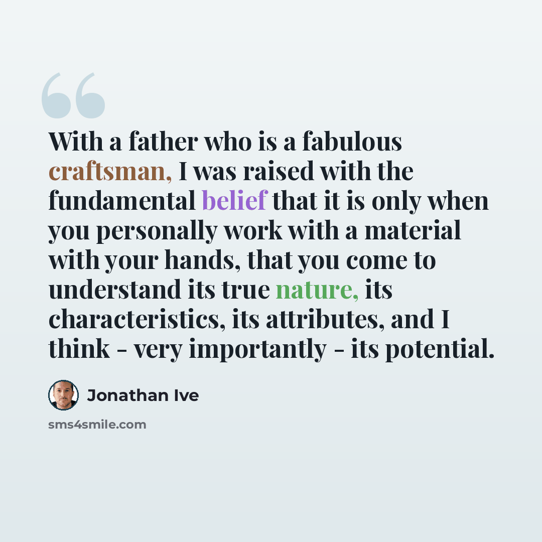“With a father who is a fabulous craftsman, I was raised with the fundamental belief that it is only when you personally work with a material with your hands, that you come to understand its true nature, its characteristics, its attributes, and I think - very importantly - its potential.” quote by Jonathan Ive