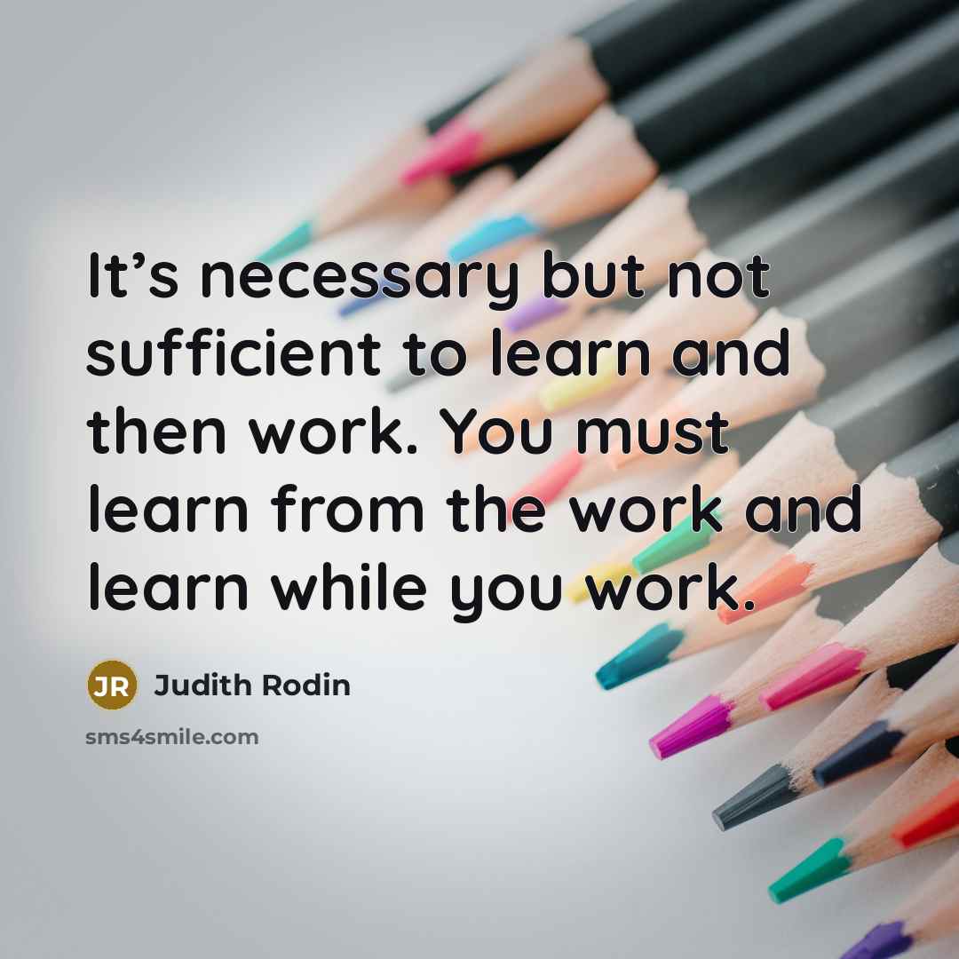 “It’s necessary but not sufficient to learn and then work. You must learn from the work and learn while you work.” quote by Judith Rodin