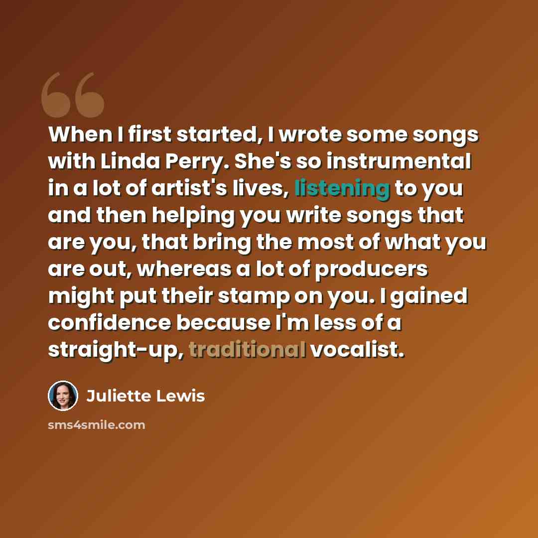 “When I first started, I wrote some songs with Linda Perry. She's so instrumental in a lot of artist's lives, listening to you and then helping you write songs that are you, that bring the most of what you are out, whereas a lot of producers might put their stamp on you. I gained confidence because…” quote by Juliette Lewis