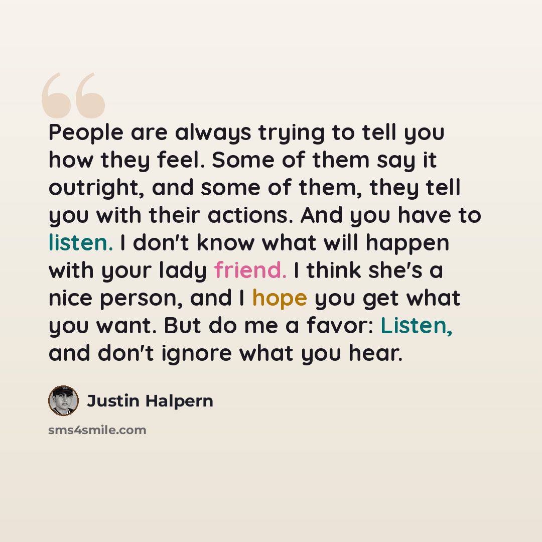 “People are always trying to tell you how they feel. Some of them say it outright, and some of them, they tell you with their actions. And you have to listen. I don't know what will happen with your lady friend. I think she's a nice person, and I hope you get what you want. But do me a favor…” quote by Justin Halpern