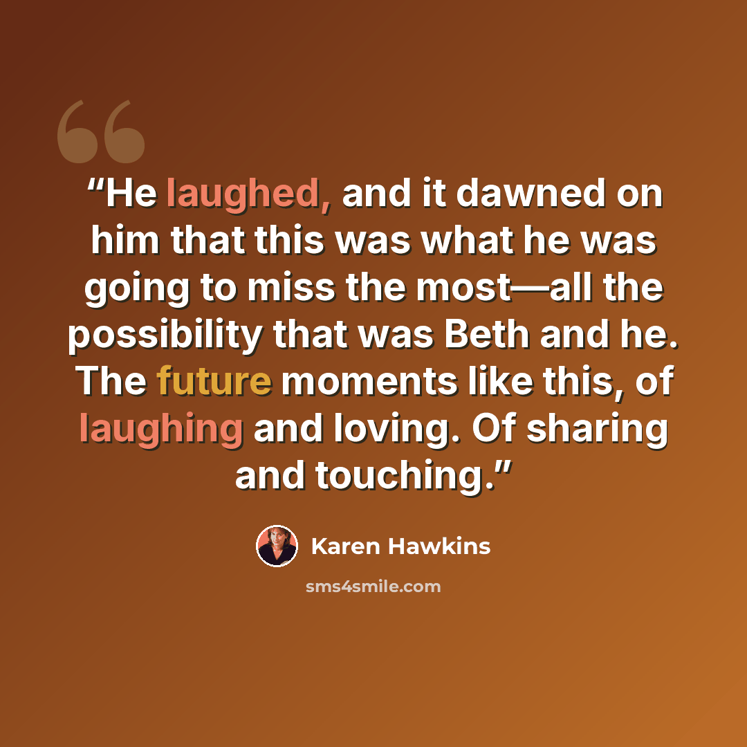 “He laughed, and it dawned on him that this was what he was going to miss the most—all the possibility that was Beth and he. The future moments like this, of laughing and loving. Of sharing and touching.” quote by Karen Hawkins