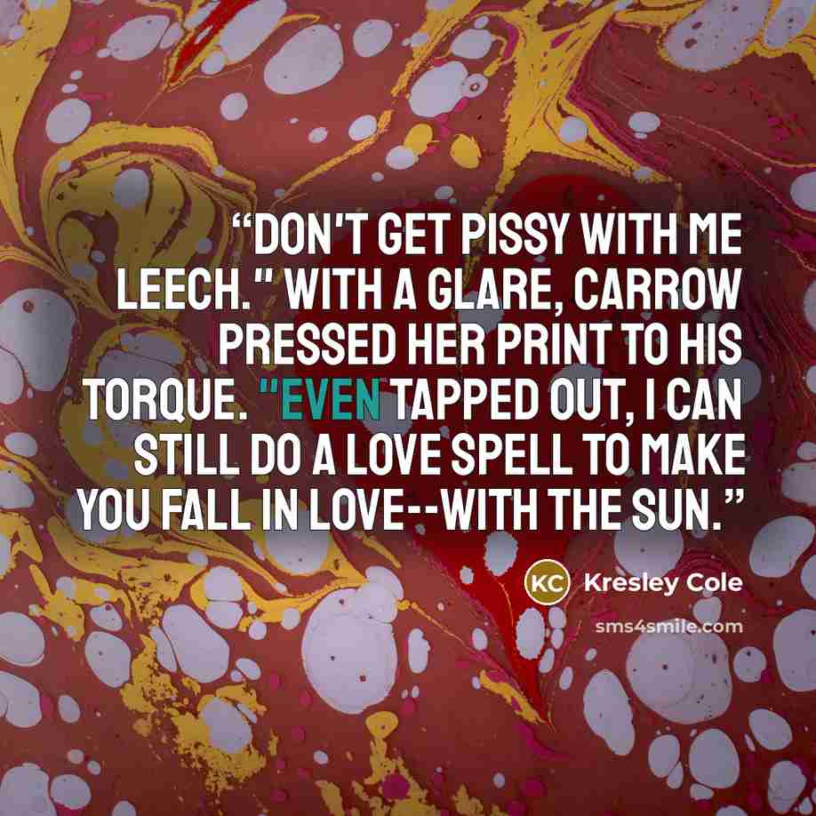 “Don't get pissy with me leech." With a glare, Carrow pressed her print to his torque. "Even tapped out, I can still do a love spell to make you fall in love--with the sun.” quote by Kresley Cole
