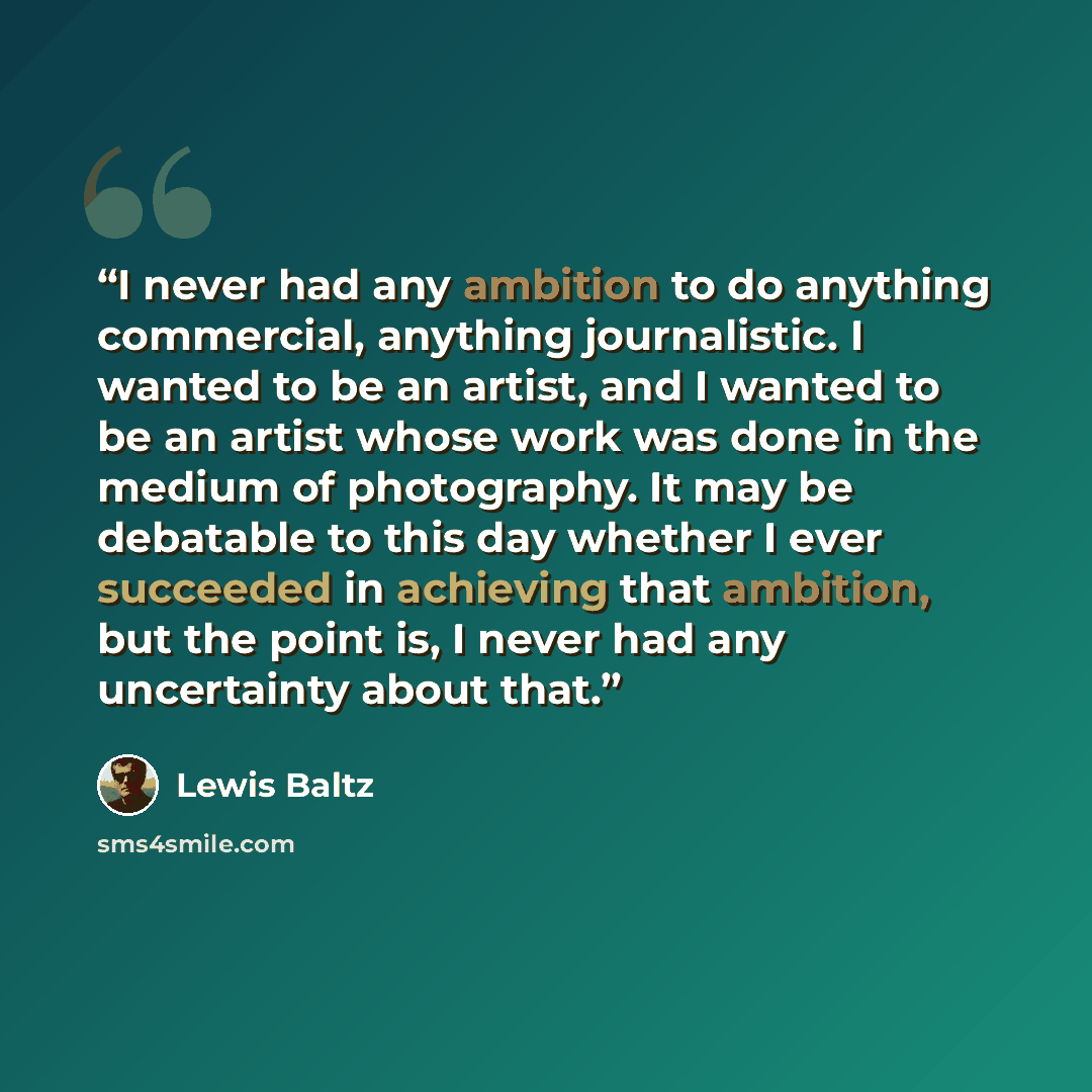 “I never had any ambition to do anything commercial, anything journalistic. I wanted to be an artist, and I wanted to be an artist whose work was done in the medium of photography. It may be debatable to this day whether I ever succeeded in achieving that ambition, but the point is, I never had any…” quote by Lewis Baltz