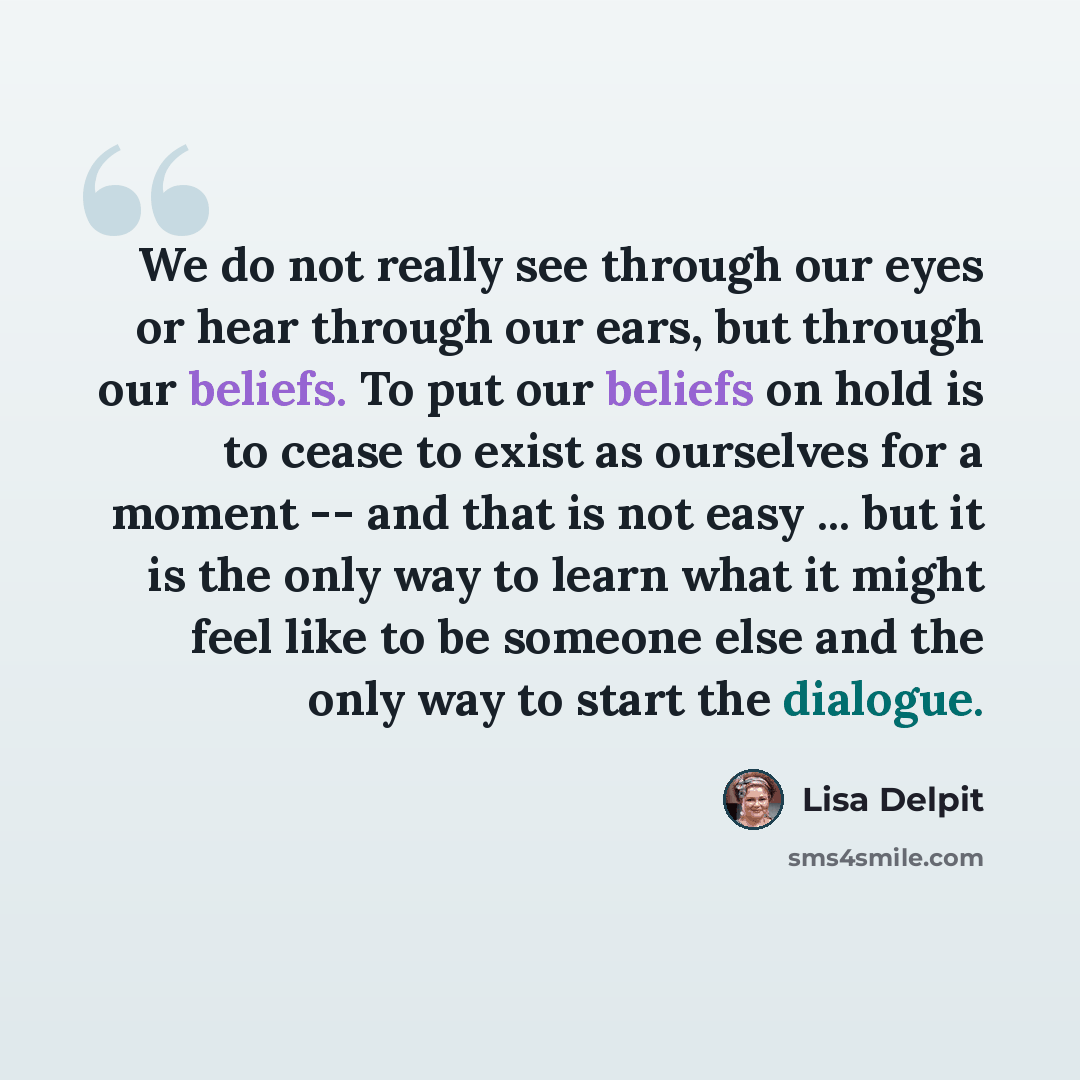 “We do not really see through our eyes or hear through our ears, but through our beliefs. To put our beliefs on hold is to cease to exist as ourselves for a moment -- and that is not easy ... but it is the only way to learn what it might feel like to be someone else and the only way to start the…” quote by Lisa Delpit