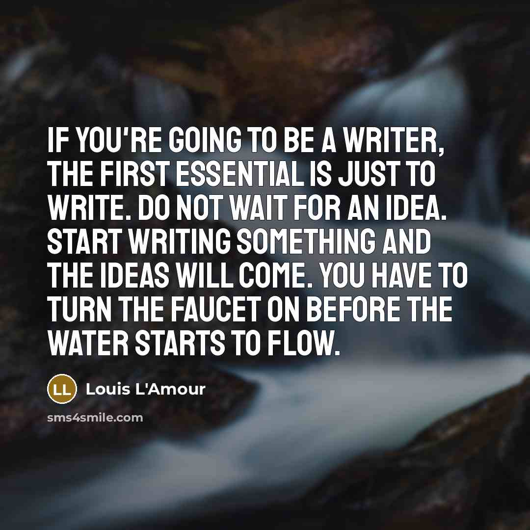 “If you're going to be a writer, the first essential is just to write. Do not wait for an idea. Start writing something and the ideas will come. You have to turn the faucet on before the water starts to flow.” quote by Louis L'Amour