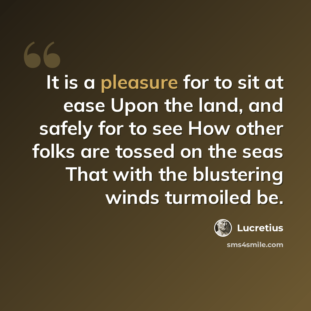 “It is a pleasure for to sit at ease Upon the land, and safely for to see How other folks are tossed on the seas That with the blustering winds turmoiled be.” quote by Lucretius