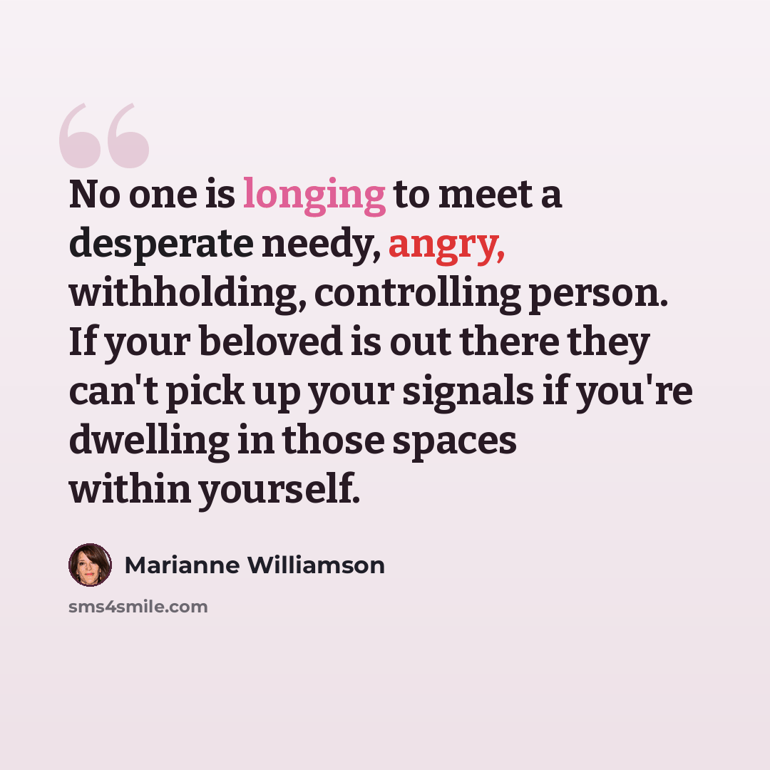 “No one is longing to meet a desperate needy, angry, withholding, controlling person. If your beloved is out there they can't pick up your signals if you're dwelling in those spaces within yourself.” quote by Marianne Williamson
