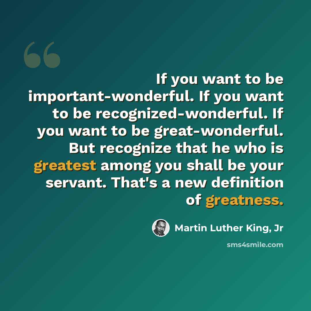 “If you want to be important-wonderful. If you want to be recognized-wonderful. If you want to be great-wonderful. But recognize that he who is greatest among you shall be your servant. That's a new definition of greatness.” quote by Martin Luther King, Jr