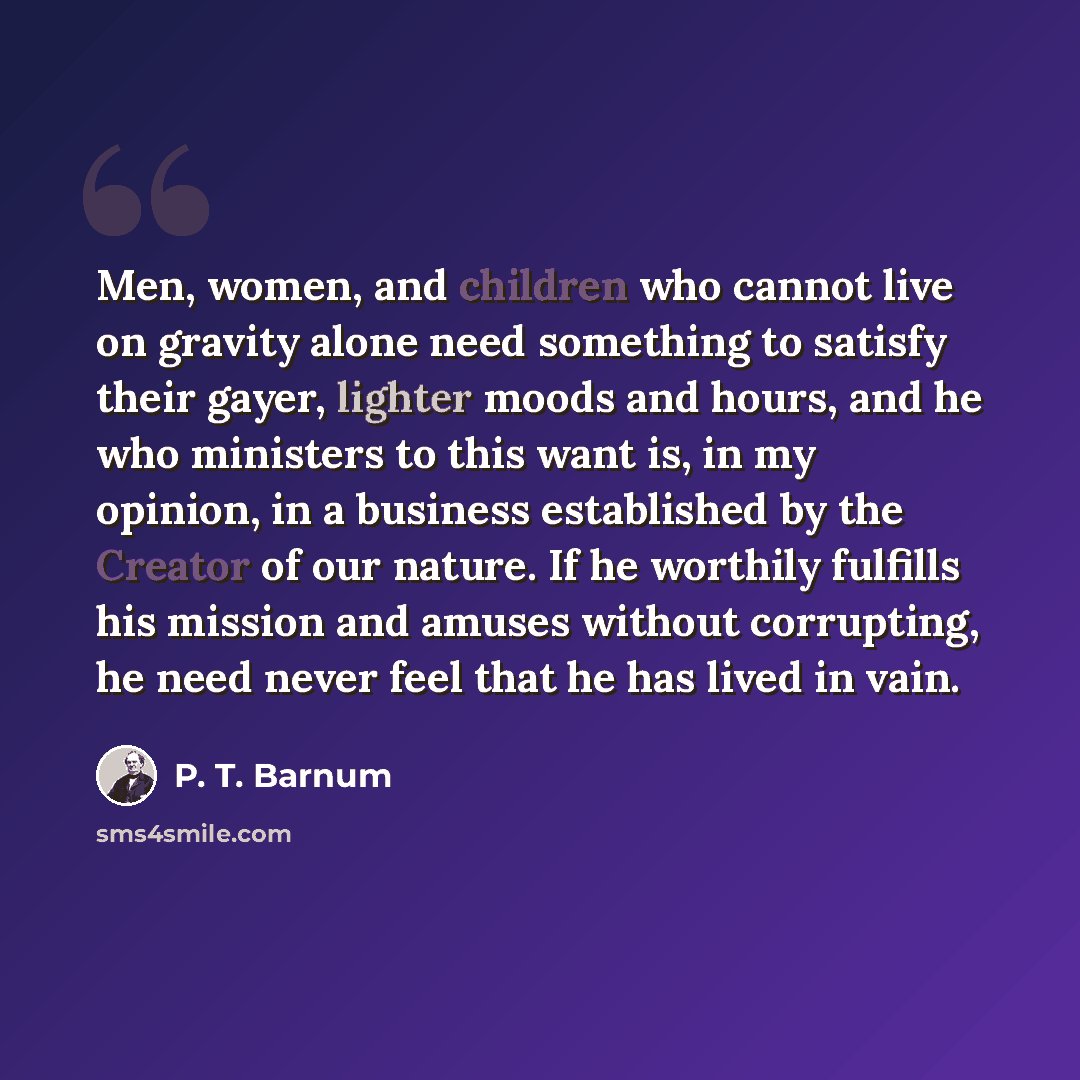 “Men, women, and children who cannot live on gravity alone need something to satisfy their gayer, lighter moods and hours, and he who ministers to this want is, in my opinion, in a business established by the Creator of our nature. If he worthily fulfills his mission and amuses without corrupting…” quote by P. T. Barnum