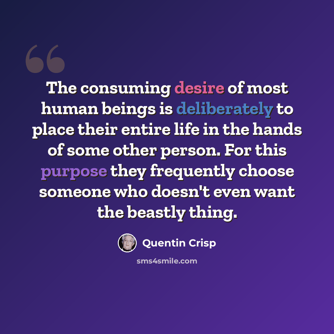 “The consuming desire of most human beings is deliberately to place their entire life in the hands of some other person. For this purpose they frequently choose someone who doesn't even want the beastly thing.” quote by Quentin Crisp
