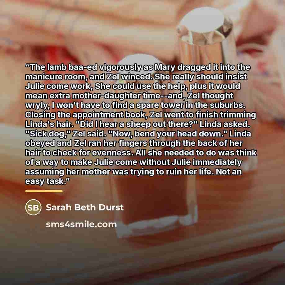 “The lamb baa-ed vigorously as Mary dragged it into the manicure room, and Zel winced. She really should insist Julie come work, She could use the help, plus it would mean extra mother-daughter time--and, Zel thought wryly, I won't have to find a spare tower in the suburbs. Closing the appointment…” quote by Sarah Beth Durst