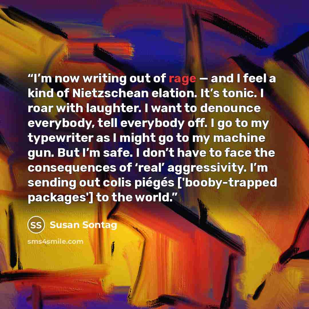 “I’m now writing out of rage — and I feel a kind of Nietzschean elation. It’s tonic. I roar with laughter. I want to denounce everybody, tell everybody off. I go to my typewriter as I might go to my machine gun. But I’m safe. I don’t have to face the consequences of ‘real’ aggressivity. I’m sending…” quote by Susan Sontag