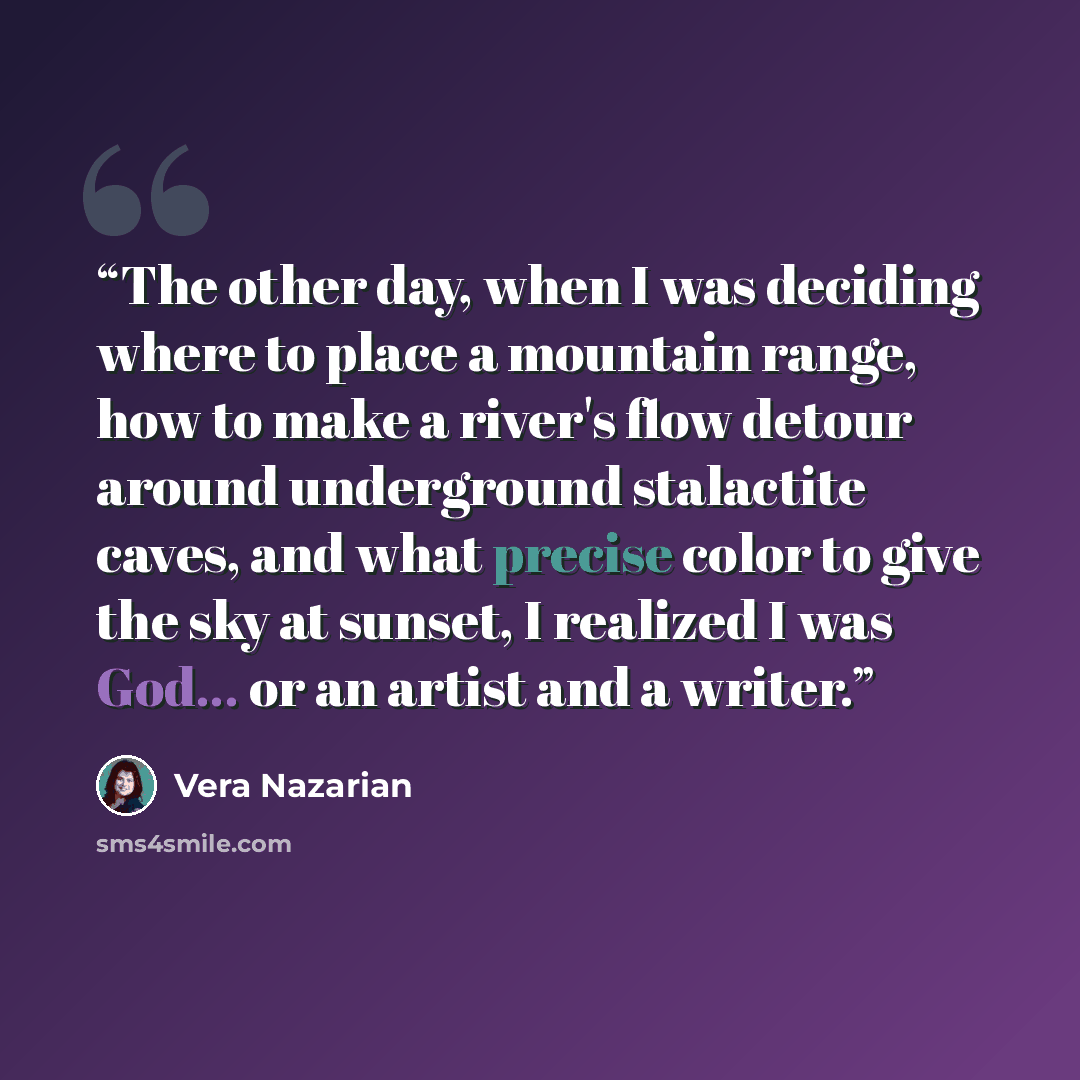 “The other day, when I was deciding where to place a mountain range, how to make a river's flow detour around underground stalactite caves, and what precise color to give the sky at sunset, I realized I was God... or an artist and a writer.” quote by Vera Nazarian