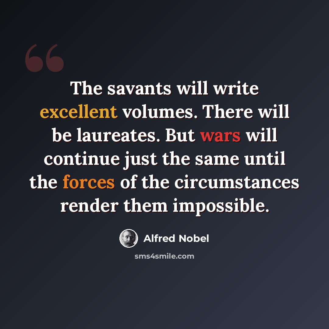 “The savants will write excellent volumes. There will be laureates. But wars will continue just the same until the forces of the circumstances render them impossible.” quote by Alfred Nobel