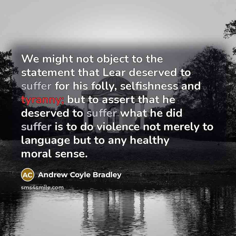 “We might not object to the statement that Lear deserved to suffer for his folly, selfishness and tyranny; but to assert that he deserved to suffer what he did suffer is to do violence not merely to language but to any healthy moral sense.” quote by Andrew Coyle Bradley
