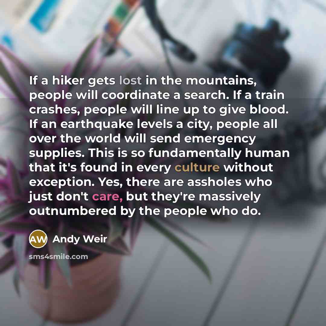 “If a hiker gets lost in the mountains, people will coordinate a search. If a train crashes, people will line up to give blood. If an earthquake levels a city, people all over the world will send emergency supplies. This is so fundamentally human that it's found in every culture without exception…” quote by Andy Weir