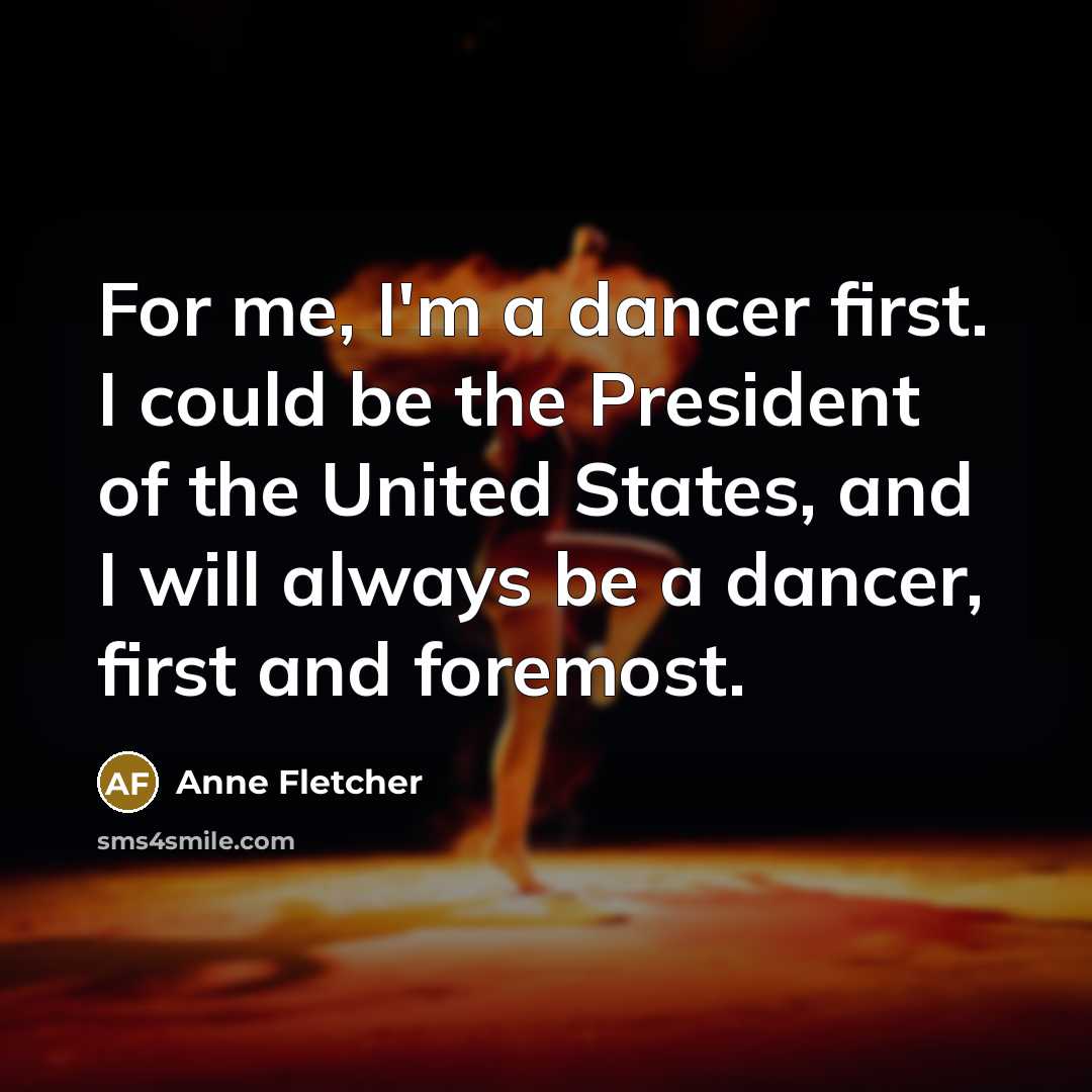 “For me, I'm a dancer first. I could be the President of the United States, and I will always be a dancer, first and foremost.” quote by Anne Fletcher