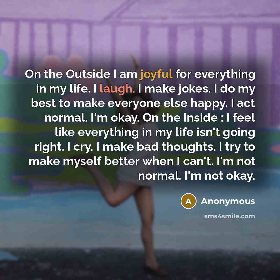 “On the Outside I am joyful for everything in my life. I laugh. I make jokes. I do my best to make everyone else happy. I act normal. I'm okay. On the Inside : I feel like everything in my life isn't going right. I cry. I make bad thoughts. I try to make myself better when I can't. I'm not normal…” quote by Anonymous