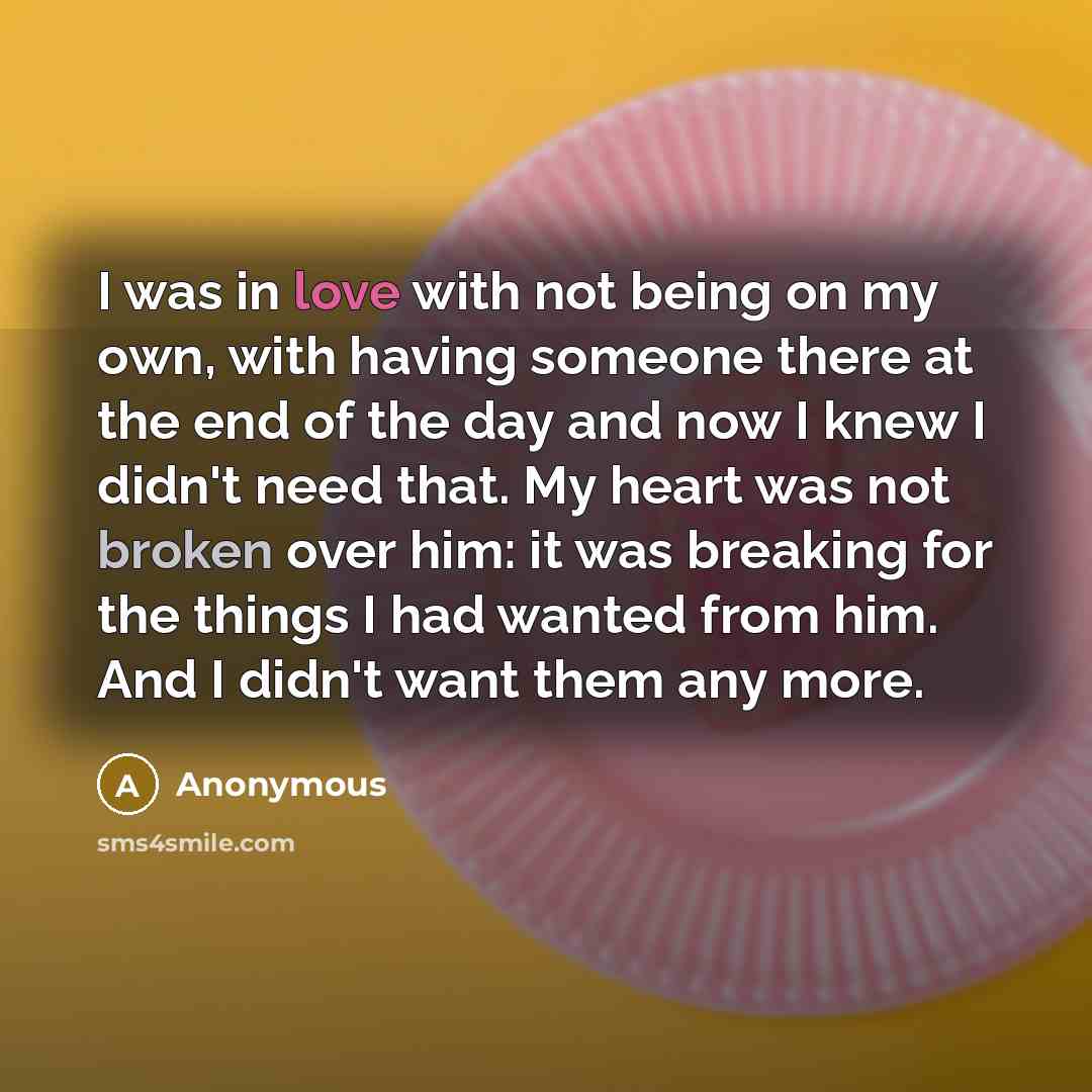 “I was in love with not being on my own, with having someone there at the end of the day and now I knew I didn't need that. My heart was not broken over him: it was breaking for the things I had wanted from him. And I didn't want them any more.” quote by Anonymous
