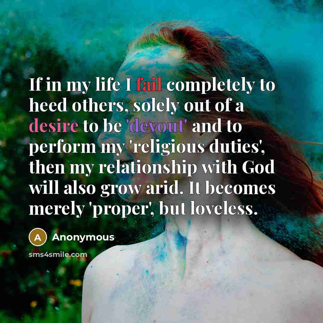 “If in my life I fail completely to heed others, solely out of a desire to be 'devout' and to perform my 'religious duties', then my relationship with God will also grow arid. It becomes merely 'proper', but loveless.” quote by Anonymous