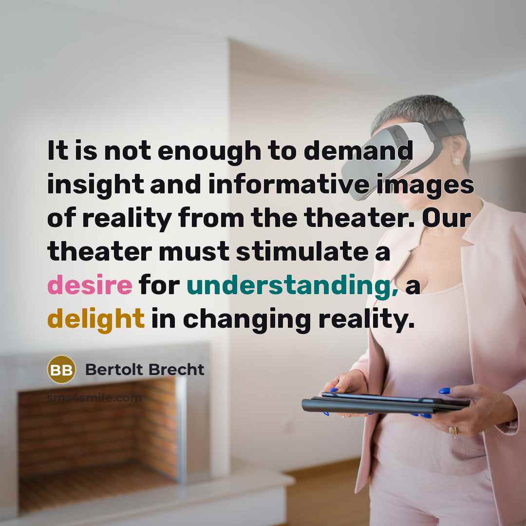 “It is not enough to demand insight and informative images of reality from the theater. Our theater must stimulate a desire for understanding, a delight in changing reality.” quote by Bertolt Brecht