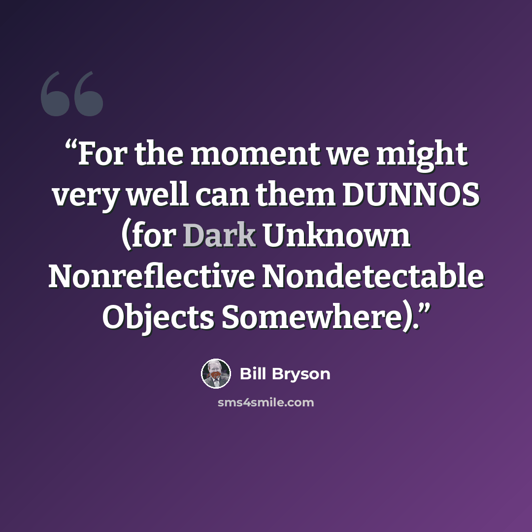 “For the moment we might very well can them DUNNOS (for Dark Unknown Nonreflective Nondetectable Objects Somewhere).” quote by Bill Bryson