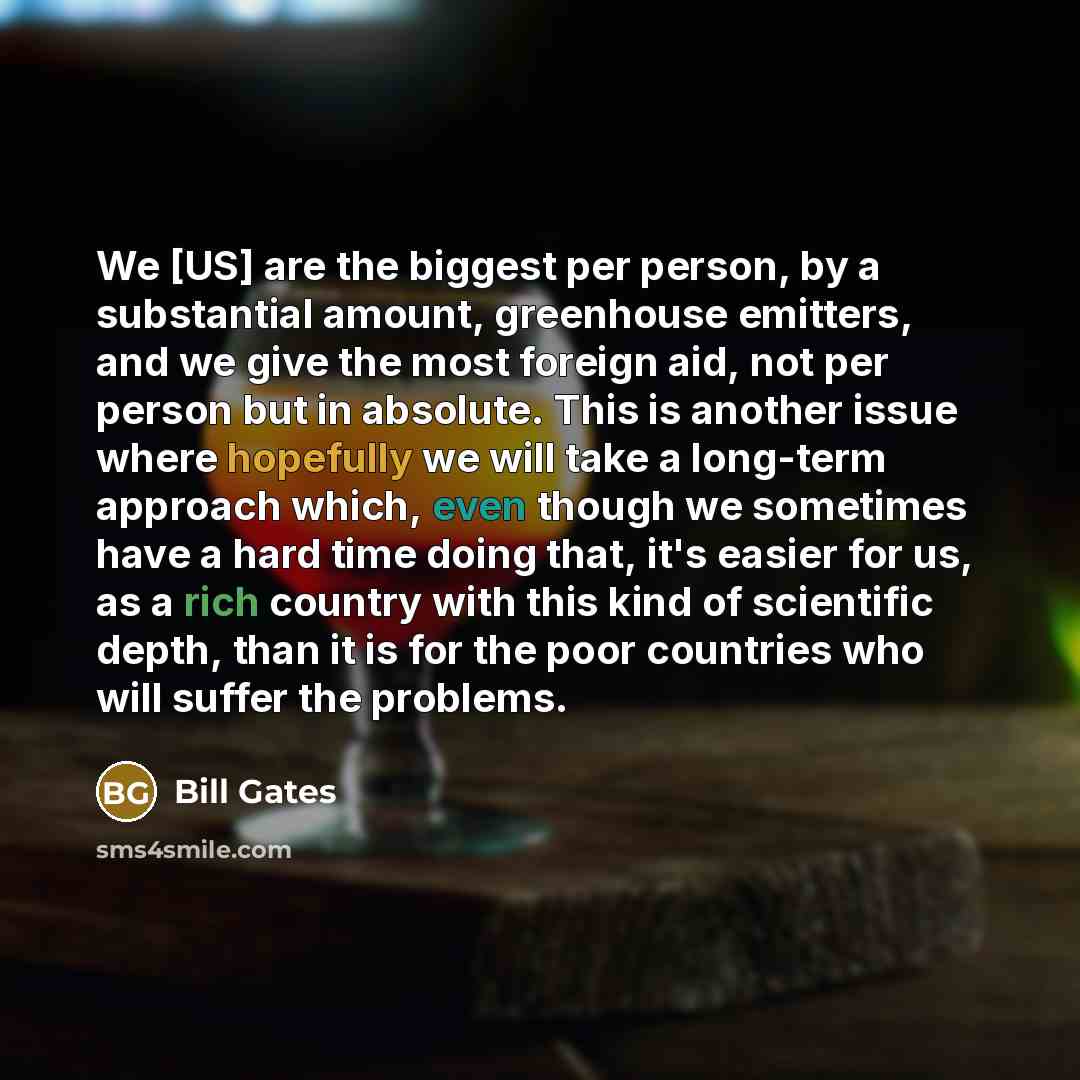 “We [US] are the biggest per person, by a substantial amount, greenhouse emitters, and we give the most foreign aid, not per person but in absolute. This is another issue where hopefully we will take a long-term approach which, even though we sometimes have a hard time doing that, it's easier for…” quote by Bill Gates