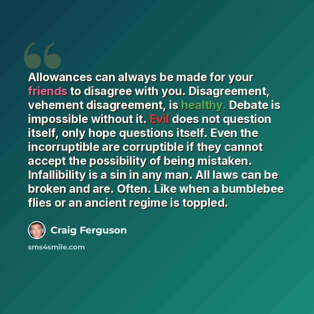 “Allowances can always be made for your friends to disagree with you. Disagreement, vehement disagreement, is healthy. Debate is impossible without it. Evil does not question itself, only hope questions itself. Even the incorruptible are corruptible if they cannot accept the possibility of being…” quote by Craig Ferguson