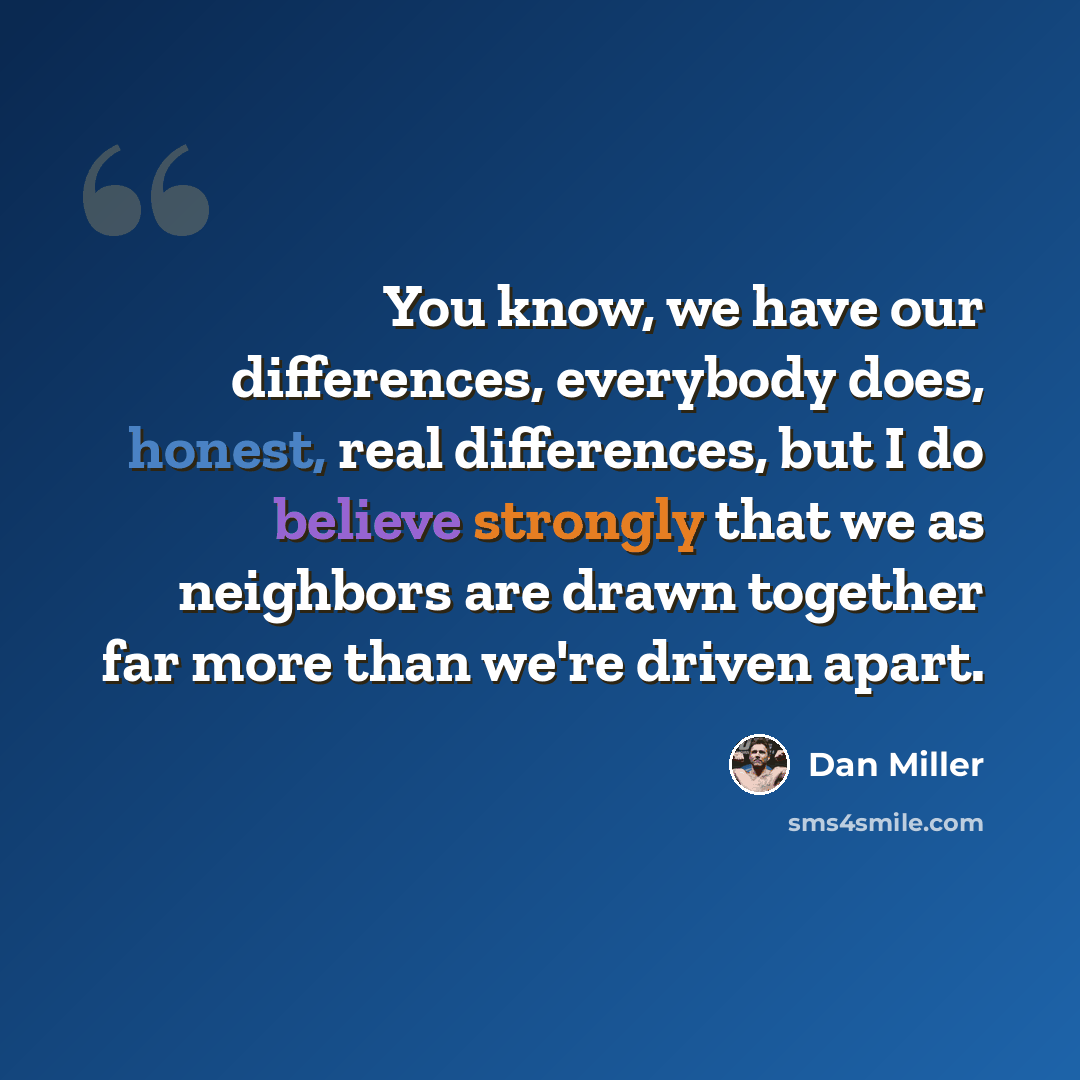 “You know, we have our differences, everybody does, honest, real differences, but I do believe strongly that we as neighbors are drawn together far more than we're driven apart.” quote by Dan Miller