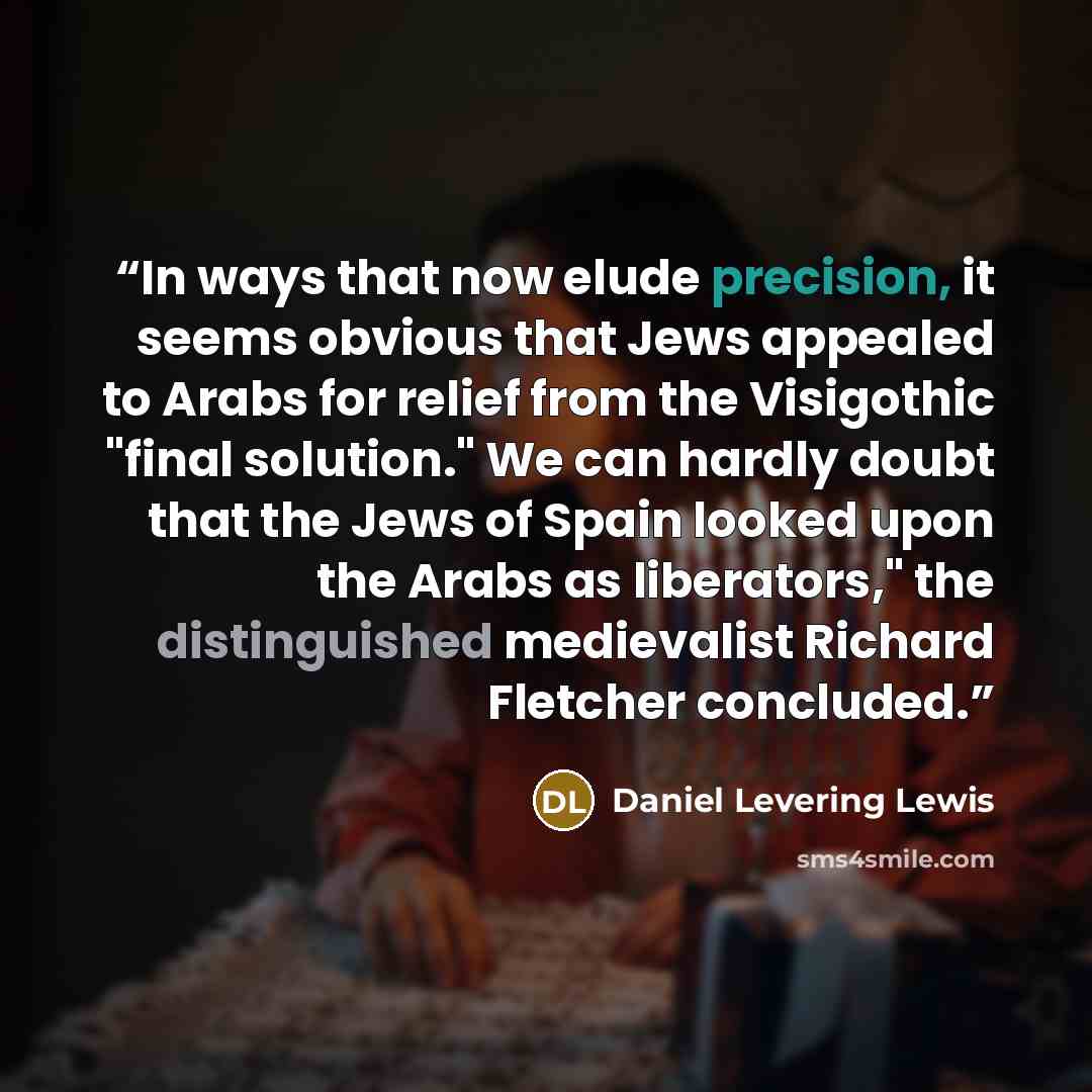 “In ways that now elude precision, it seems obvious that Jews appealed to Arabs for relief from the Visigothic "final solution." We can hardly doubt that the Jews of Spain looked upon the Arabs as liberators," the distinguished medievalist Richard Fletcher concluded.” quote by Daniel Levering Lewis